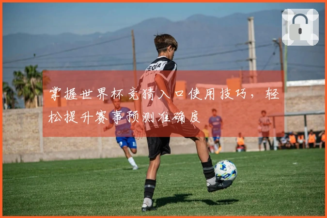 掌握世界杯竞猜入口使用技巧,轻松提升赛事预测准确度